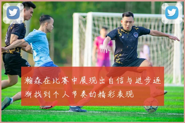 瀚森在比赛中展现出自信与进步逐渐找到个人节奏的精彩表现