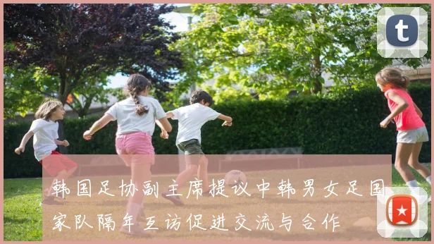 韩国足协副主席提议中韩男女足国家队隔年互访促进交流与合作