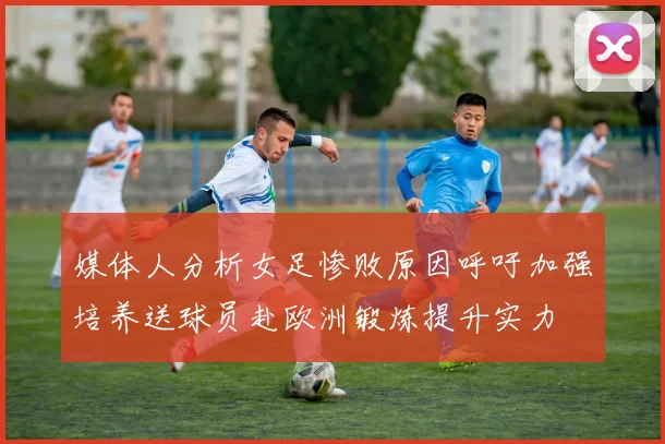 媒体人分析女足惨败原因呼吁加强培养送球员赴欧洲锻炼提升实力