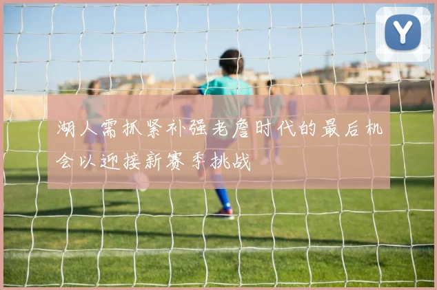 湖人需抓紧补强老詹时代的最后机会以迎接新赛季挑战