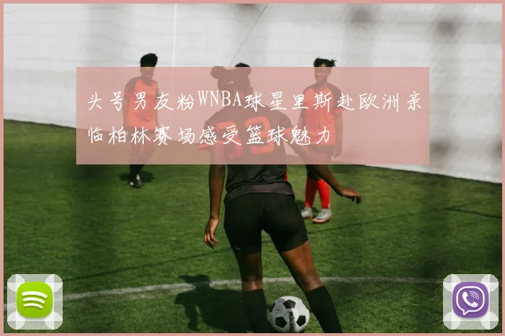 头号男友粉WNBA球星里斯赴欧洲亲临柏林赛场感受篮球魅力