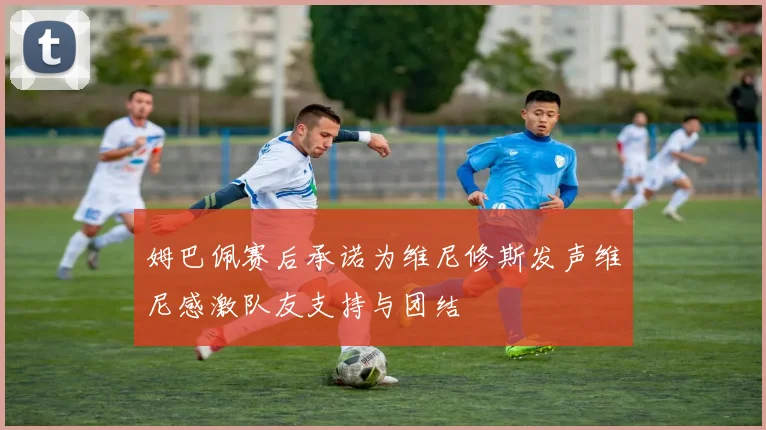 姆巴佩赛后承诺为维尼修斯发声维尼感激队友支持与团结