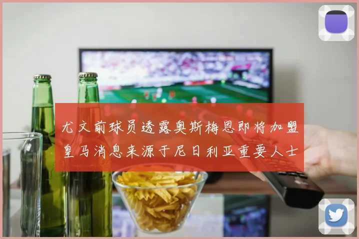 尤文前球员透露奥斯梅恩即将加盟皇马消息来源于尼日利亚重要人士