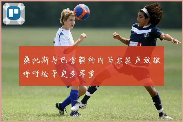 桑托斯与巴索解约内马尔发声致敬呼吁给予更多尊重