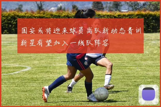 国安或将迎来球员离队新动态青训新星有望加入一线队阵容