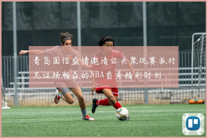 青岛国信盛情邀请你共聚观赛派对见证杨瀚森的NBA首秀精彩时刻