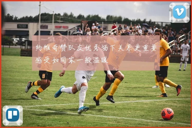 约维奇赞队友优秀场下关系更重要感受如同家一般温暖