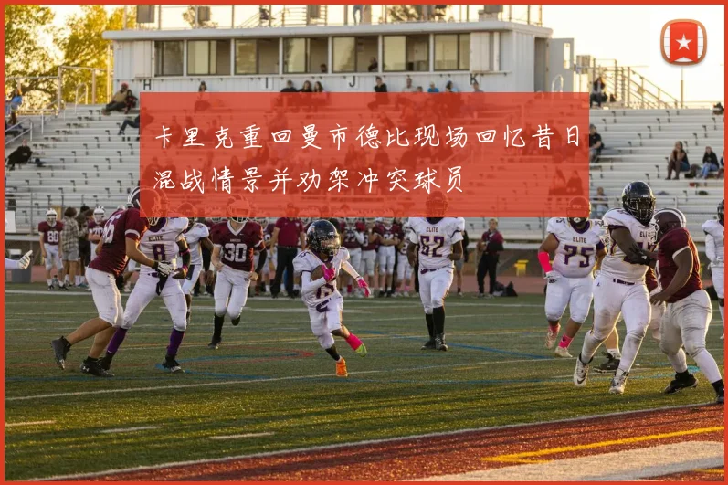 卡里克重回曼市德比现场回忆昔日混战情景并劝架冲突球员