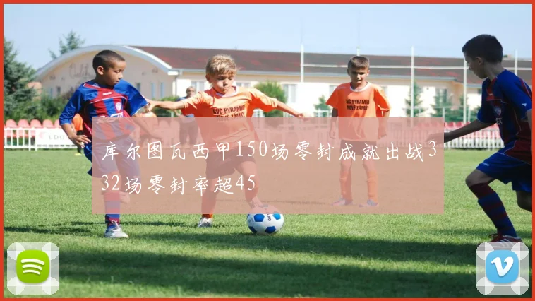 库尔图瓦西甲150场零封成就出战332场零封率超45