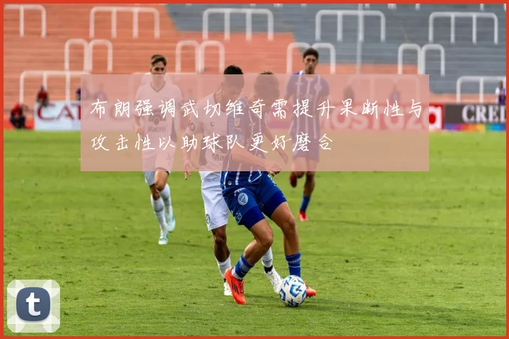 布朗强调武切维奇需提升果断性与攻击性以助球队更好磨合