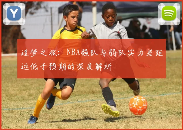 追梦之旅：NBA强队与弱队实力差距远低于预期的深度解析