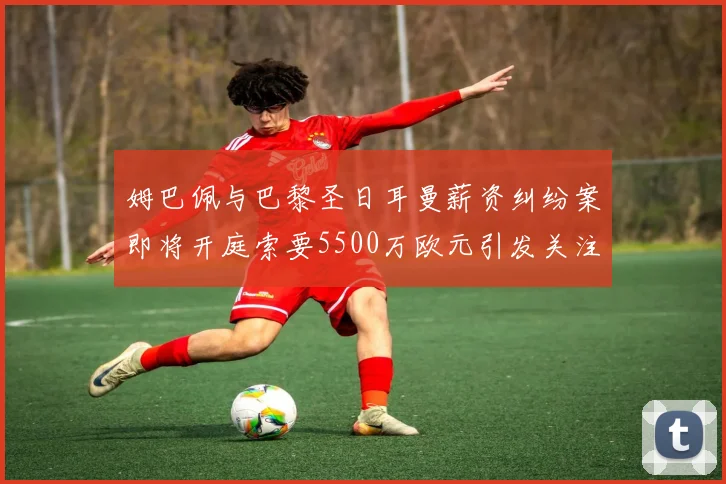 姆巴佩与巴黎圣日耳曼薪资纠纷案即将开庭索要5500万欧元引发关注