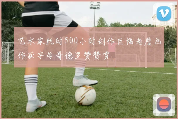 艺术家耗时500小时创作巨幅老詹画作获字母哥德罗赞赞赏