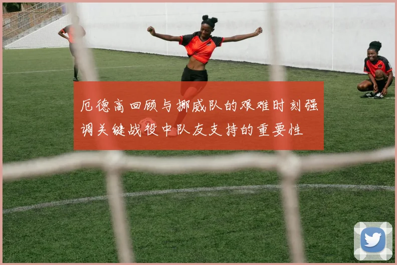 厄德高回顾与挪威队的艰难时刻强调关键战役中队友支持的重要性