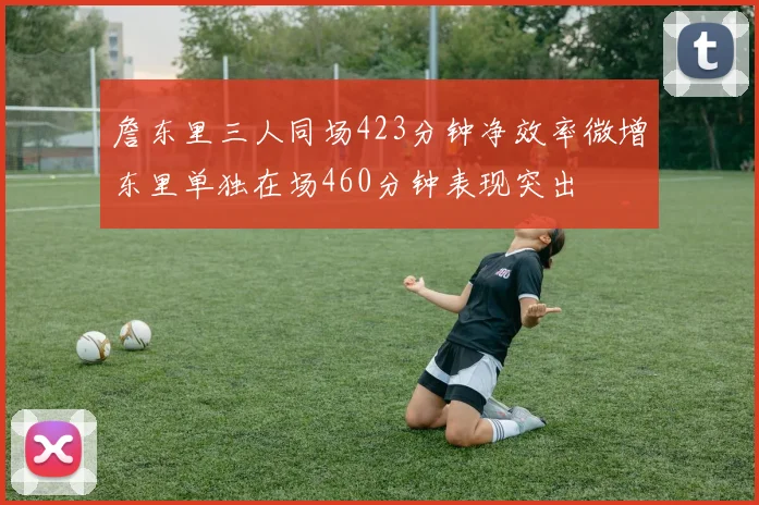 詹东里三人同场423分钟净效率微增东里单独在场460分钟表现突出