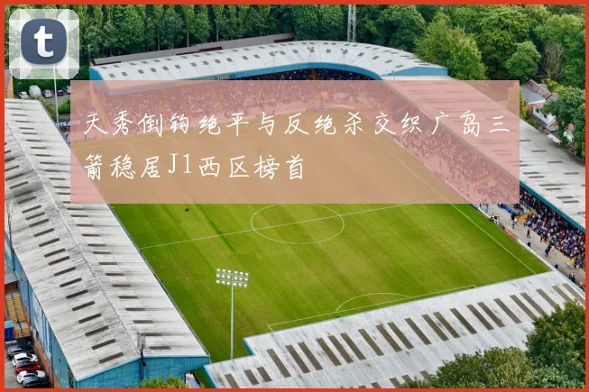 天秀倒钩绝平与反绝杀交织广岛三箭稳居J1西区榜首
