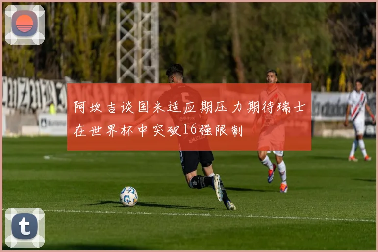 阿坎吉谈国米适应期压力期待瑞士在世界杯中突破16强限制
