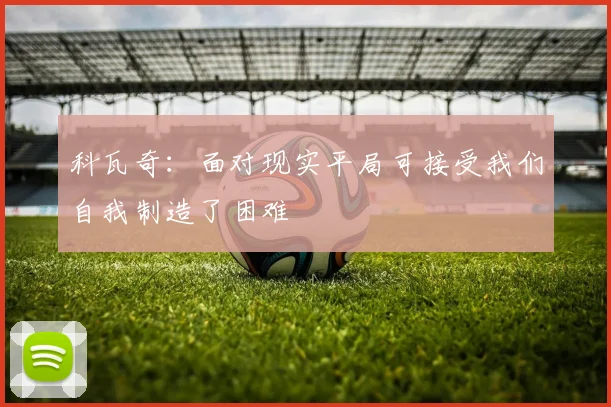 科瓦奇：面对现实平局可接受我们自我制造了困难