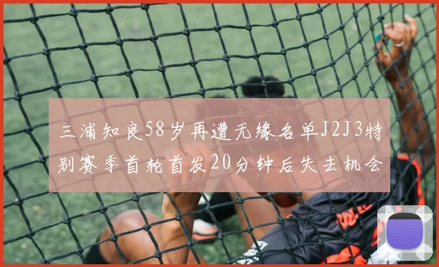 三浦知良58岁再遭无缘名单J2J3特别赛季首轮首发20分钟后失去机会