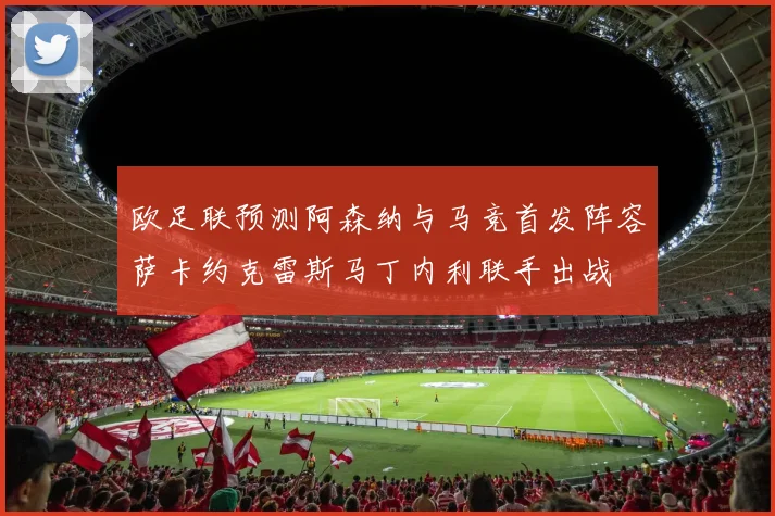 欧足联预测阿森纳与马竞首发阵容萨卡约克雷斯马丁内利联手出战