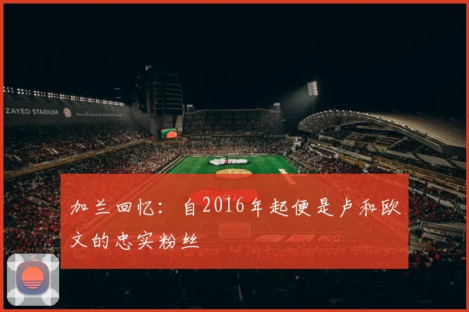 加兰回忆：自2016年起便是卢和欧文的忠实粉丝