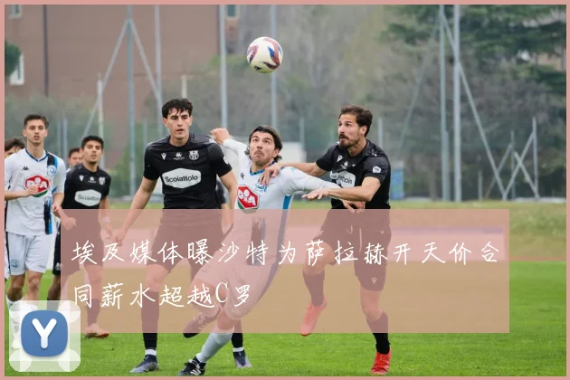 埃及媒体曝沙特为萨拉赫开天价合同薪水超越C罗