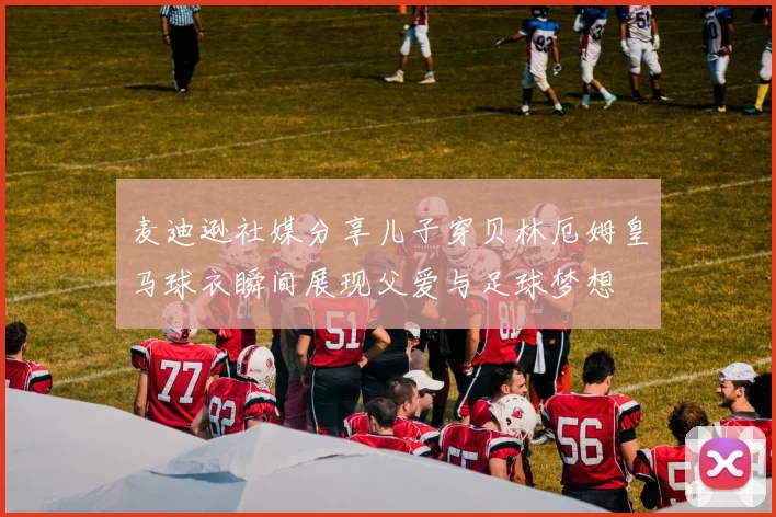 麦迪逊社媒分享儿子穿贝林厄姆皇马球衣瞬间展现父爱与足球梦想